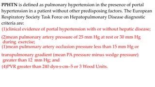 PPHTN is defined as pulmonary hypertension in the presence of portal
hypertension in a patient without other predisposing factors. The European
Respiratory Society Task Force on Hepatopulmonary Disease diagnostic
criteria are:
(1)clinical evidence of portal hypertension with or without hepatic disease;
(2)mean pulmonary artery pressure of 25 mm Hg at rest or 30 mm Hg
during exercise;
(1)mean pulmonary artery occlusion pressure less than 15 mm Hg or
transpulmonary gradient (mean PA pressure minus wedge pressure)
greater than 12 mm Hg; and
(4)PVR greater than 240 dyn·s·cm–5 or 3 Wood Units.
 