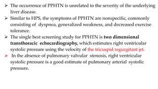  The occurrence of PPHTN is unrelated to the severity of the underlying
liver disease.
 Similar to HPS, the symptoms of PPHTN are nonspecific, commonly
consisting of dyspnea, generalized weakness, and decreased exercise
tolerance.
 The single best screening study for PPHTN is two dimensional
transthoracic echocardiography, which estimates right ventricular
systolic pressure using the velocity of the tricuspid regurgitant jet.
 In the absence of pulmonary valvular stenosis, right ventricular
systolic pressure is a good estimate of pulmonary arterial systolic
pressure.
 