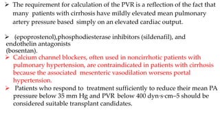  The requirement for calculation of the PVR is a reflection of the fact that
many patients with cirrhosis have mildly elevated mean pulmonary
artery pressure based simply on an elevated cardiac output.
 (epoprostenol),phosphodiesterase inhibitors (sildenafil), and
endothelin antagonists
(bosentan).
 Calcium channel blockers, often used in noncirrhotic patients with
pulmonary hypertension, are contraindicated in patients with cirrhosis
because the associated mesenteric vasodilation worsens portal
hypertension.
 Patients who respond to treatment sufficiently to reduce their mean PA
pressure below 35 mm Hg and PVR below 400 dyn·s·cm–5 should be
considered suitable transplant candidates.
 