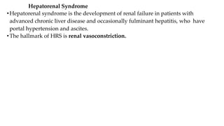 Hepatorenal Syndrome
•Hepatorenal syndrome is the development of renal failure in patients with
advanced chronic liver disease and occasionally fulminant hepatitis, who have
portal hypertension and ascites.
•The hallmark of HRS is renal vasoconstriction.
 