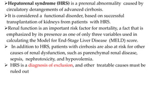 Hepatorenal syndrome (HRS) is a prerenal abnormality caused by
circulatory derangements of advanced cirrhosis.
It is considered a functional disorder, based on successful
transplantation of kidneys from patients with HRS.
Renal function is an important risk factor for mortality, a fact that is
emphasized by its presence as one of only three variables used in
calculating the Model for End-Stage Liver Disease (MELD) score.
 In addition to HRS, patients with cirrhosis are also at risk for other
causes of renal dysfunction, such as parenchymal renal disease,
sepsis, nephrotoxicity, and hypovolemia.
 HRS is a diagnosis of exclusion, and other treatable causes must be
ruled out
 