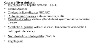 Causes of liver cirrhosis:
 Infections: Post hepatic cirrhosis – B,D,C
 Toxins: Alcohol
 Cholestatic liver disease: PBC,PSC
 Autoimmune diseases: autoimmune hepatitis
 Vascular disorders: cirrhosis,Budd-chiari syndrome,Veno occlusive
disease
 Metabolic & genetic: Wilsons disease,Hemochromatosis,Alpha 1-
antitrypsin deficiency
 Non alcoholic steato hepatitis (NASH)
 Cryptogenic
 