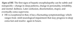Signs of HE: The first signs of hepatic encephalopathy can be subtle and
nonspecific—change in sleep patterns, change in personality, irritability,
and mental dullness. Later confusion, disorientation, stupor, and
eventually coma supervene.
 HE is exceptional in that, it has a fluctuating symptomatology which
ranges from mild neurological impairment that may progress to deep
coma fast and resolve again in hours.
 