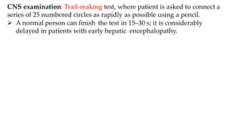 CNS examination: Trail-making test, where patient is asked to connect a
series of 25 numbered circles as rapidly as possible using a pencil.
 A normal person can finish the test in 15–30 s; it is considerably
delayed in patients with early hepatic encephalopathy.
 