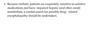  Because cirrhotic patients are exquisitely sensitive to sedative
medications and have impaired hepatic (and often renal)
metabolism, a careful search for possible drug- related
encephalopathy should be undertaken.
 