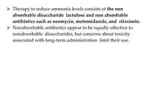  Therapy to reduce ammonia levels consists of the non
absorbable disaccharide lactulose and non absorbable
antibiotics such as neomycin, metronidazole, and rifaximin.
 Nonabsorbable antibiotics appear to be equally effective to
nonabsorbable disaccharides, but concerns about toxicity
associated with long-term administration limit their use.
 