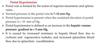 ––
Portal Hypertension
 Portal vein is formed by the union of superior mesenteric and splenic
veins. .
 Normal pressure in the portal vein is 7–10 mm Hg.
 Portal hypertension is present when the sustained elevation of portal
pressure is > 10 mm of Hg.
 Portal hypertension is defined as an increase in the hepatic venous
pressure gradient to > 5 mm Hg.
 It is caused by increased resistance to hepatic blood flow due to
cirrhosis and regenerative nodules, and increased splanchnic blood
flow due to splanchnic vasodilatation.
 