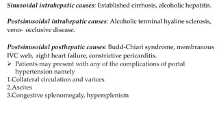 Sinusoidal intrahepatic causes: Established cirrhosis, alcoholic hepatitis.
Postsinusoidal intrahepatic causes: Alcoholic terminal hyaline sclerosis,
veno- occlusive disease.
Postsinusoidal posthepatic causes: Budd-Chiari syndrome, membranous
IVC web, right heart failure, constrictive pericarditis.
 Patients may present with any of the complications of portal
hypertension namely
1.Collateral circulation and varices
2.Ascites
3.Congestive splenomegaly, hypersplenism
 