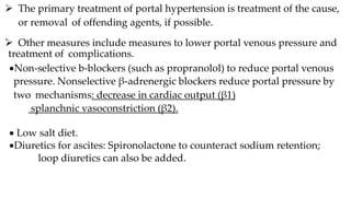  The primary treatment of portal hypertension is treatment of the cause,
or removal of offending agents, if possible.
.
 Other measures include measures to lower portal venous pressure and
treatment of complications.
Non-selective b-blockers (such as propranolol) to reduce portal venous
pressure. Nonselective β-adrenergic blockers reduce portal pressure by
two mechanisms: decrease in cardiac output (β1)
splanchnic vasoconstriction (β2).
 Low salt diet.
Diuretics for ascites: Spironolactone to counteract sodium retention;
loop diuretics can also be added.
 