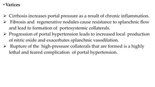 •Varices
 Cirrhosis increases portal pressure as a result of chronic inflammation.
 Fibrosis and regenerative nodules cause resistance to splanchnic flow
and lead to formation of portosystemic collaterals.
 Progression of portal hypertension leads to increased local production
of nitric oxide and exacerbates splanchnic vasodilation.
 Rupture of the high-pressure collaterals that are formed is a highly
lethal and feared complication of portal hypertension.
 