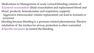 Medications to Management of acute variceal bleeding consists of:
1.General resuscitation (fluid resuscitation and replacement blood and
blood products, hemodynamic and respiratory support).
Aggressive intravascular volume replacement can lead to resistant or
recurrent
bleeding because bleeding is a pressure-related phenomenon. Elective
intubation of the trachea for airway protection is often warranted
2.Specific measures to control the bleeding.
 