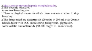 2.Measures to prevent hepatic encephalopathy.
2.The specific measures
to control bleeding are:
1.Pharmacological measures which cause vasoconstriction to stop
bleeding.
2.The drugs used are vasopressin (20 units in 200 mL over 20 min
(check dose) with ECG monitoring, terlipressin, glypressin,
somatostatin and octreotide (50–100 mcg/h as an infusion).
 