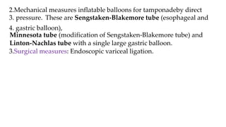 2.Mechanical measures inflatable balloons for tamponadeby direct
3. pressure. These are Sengstaken-Blakemore tube (esophageal and
4. gastric balloon),
Minnesota tube (modification of Sengstaken-Blakemore tube) and
Linton-Nachlas tube with a single large gastric balloon.
3.Surgical measures: Endoscopic variceal ligation.
 