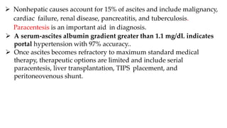  Nonhepatic causes account for 15% of ascites and include malignancy,
cardiac failure, renal disease, pancreatitis, and tuberculosis.
Paracentesis is an important aid in diagnosis.
 A serum-ascites albumin gradient greater than 1.1 mg/dL indicates
portal hypertension with 97% accuracy..
 Once ascites becomes refractory to maximum standard medical
therapy, therapeutic options are limited and include serial
paracentesis, liver transplantation, TIPS placement, and
peritoneovenous shunt.
 