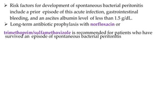  Risk factors for development of spontaneous bacterial peritonitis
include a prior episode of this acute infection, gastrointestinal
bleeding, and an ascites albumin level of less than 1.5 g/dL.
 Long-term antibiotic prophylaxis with norfloxacin or
trimethoprim/sulfamethoxizole is recommended for patients who have
survived an episode of spontaneous bacterial peritonitis
 