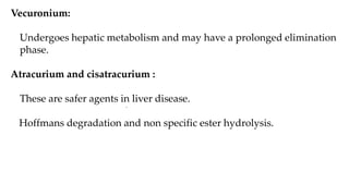 Vecuronium:
Undergoes hepatic metabolism and may have a prolonged elimination
phase.
Atracurium and cisatracurium :
These are safer agents in liver disease.
Hoffmans degradation and non specific ester hydrolysis.
•
 