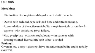 OPIOIDS
Morphine:
•Elimination of morphine - delayed - in cirrhotic patients
•Due to both reduced hepatic blood flow and extraction ratio.
•Accumulation of the active metabolite morphine- 6 glucuronide - In
patients with associated renal failure.
•May precipitate hepatic encephalopathy- in patients with
decompensated liver failure so it is best avoided
Fentanyl:
Given in low doses-it does not have an active metabolite and is renally
excreted.
•
.
 