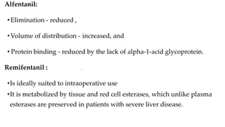 •
Alfentanil:
•Elimination - reduced ,
•Volume of distribution - increased, and
• Protein binding - reduced by the lack of alpha-1-acid glycoprotein.
Remifentanil :
•Is ideally suited to intraoperative use
•It is metabolized by tissue and red cell esterases, which unlike plasma
esterases are preserved in patients with severe liver disease.
 