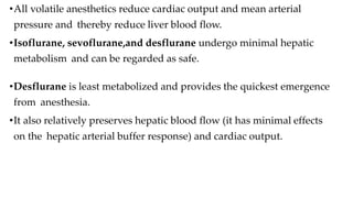 •All volatile anesthetics reduce cardiac output and mean arterial
pressure and thereby reduce liver blood flow.
•Isoflurane, sevoflurane,and desflurane undergo minimal hepatic
metabolism and can be regarded as safe.
•Desflurane is least metabolized and provides the quickest emergence
from anesthesia.
•It also relatively preserves hepatic blood flow (it has minimal effects
on the hepatic arterial buffer response) and cardiac output.
 