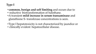Type I
•common, benign and self limiting and occurs due to
• reductive biotransformation of halothane.
•A transient mild increase in serum transaminase and
glutathione S- transferase concentrations is seen.
•Type I hepatotoxicity is not characterized by jaundice or
• clinically evident hepatocellular disease.
 
