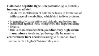 Halothane hepatitis (type II hepatotoxicity) is probably
immune mediated.
•Oxidative metabolism of halothane leads to formation of
trifluroacetyl metabolites, which bind to liver proteins.
•In genetically susceptible individuals, antibodies are
• generated against these complexes and hepatotoxicity
• results.
•This is characterized fever, jaundice, very high serum
transaminase levels and pathologically by massive
centrilobular liver necrosis leading to fulminant liver
failure; with a high (50%) mortality rate
 