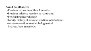 Avoid halothane if:
•Previous exposure within 3 months.
•Previous adverse reaction to halothane.
•Pre existing liver disease.
•Family history of adverse reaction to halothane.
•Adverse reaction to other halogenated
hydrocarbon anesthetic.
 