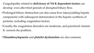 • Coagulopathy related to deficiency of Vit K dependent factors can
develop even after brief periods of disrupted biliary flow.
•Prolonged biliary obstruction can also cause liver injury(adding hepatic
component) with subsequent deterioration in the hepatic synthesis of
proteins, including coagulation factors.
•Usually, the coagulation disorders are moderate, and parenteral vitamin
K corrects the problem.
•Thrombocytopaenia and platelet dysfunction are also common.
 
