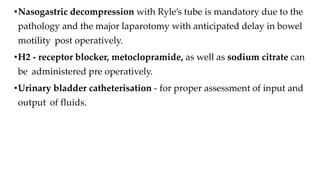 •Nasogastric decompression with Ryle’s tube is mandatory due to the
pathology and the major laparotomy with anticipated delay in bowel
motility post operatively.
•H2 - receptor blocker, metoclopramide, as well as sodium citrate can
be administered pre operatively.
•Urinary bladder catheterisation - for proper assessment of input and
output of fluids.
 
