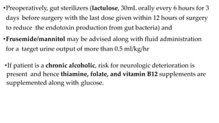 •Preoperatively, gut sterilizers (lactulose, 30mL orally every 6 hours for 3
days before surgery with the last dose given within 12 hours of surgery
to reduce the endotoxin production from gut bacteria) and
•Frusemide/mannitol may be advised along with fluid administration
for a target urine output of more than 0.5 ml/kg/hr
•If patient is a chronic alcoholic, risk for neurologic deterioration is
present and hence thiamine, folate, and vitamin B12 supplements are
supplemented along with glucose.
 