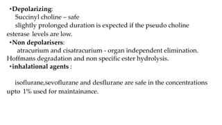 •Depolarizing:
Succinyl choline – safe
slightly prolonged duration is expected if the pseudo choline
esterase levels are low.
•Non depolarisers:
atracurium and cisatracurium - organ independent elimination.
Hoffmans degradation and non specific ester hydrolysis.
•inhalational agents :
isoflurane,sevoflurane and desflurane are safe in the concentrations
upto 1% used for maintainance.
 