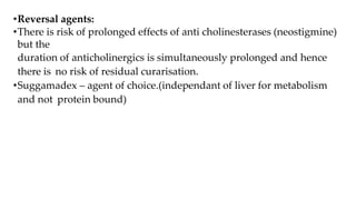 •Reversal agents:
•There is risk of prolonged effects of anti cholinesterases (neostigmine)
but the
duration of anticholinergics is simultaneously prolonged and hence
there is no risk of residual curarisation.
•Suggamadex – agent of choice.(independant of liver for metabolism
and not protein bound)
 