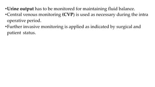 •Urine output has to be monitored for maintaining fluid balance.
•Central venous monitoring (CVP) is used as necessary during the intra
operative period.
•Further invasive monitoring is applied as indicated by surgical and
patient status.
 