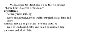 Management Of Fluid And Blood In This Patient
•Large-bore i.v. access is mandatory
Crystalloids:
normally used initially
based on haemodynamics and the surgical loss of fluid and
blood
Colloids and blood products – FFP and Platelets
may be used as indicated and based on central filling
pressures and electrolytes
 