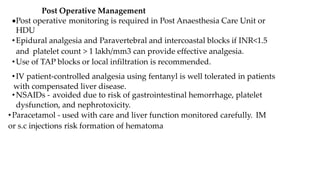Post Operative Management
Post operative monitoring is required in Post Anaesthesia Care Unit or
HDU
•Epidural analgesia and Paravertebral and intercoastal blocks if INR<1.5
and platelet count > 1 lakh/mm3 can provide effective analgesia.
•Use of TAP blocks or local infiltration is recommended.
•IV patient-controlled analgesia using fentanyl is well tolerated in patients
with compensated liver disease.
•NSAIDs - avoided due to risk of gastrointestinal hemorrhage, platelet
dysfunction, and nephrotoxicity.
•Paracetamol - used with care and liver function monitored carefully. IM
or s.c injections risk formation of hematoma
 
