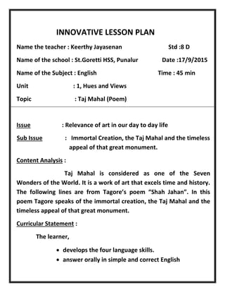 INNOVATIVE LESSON PLAN
Name the teacher : Keerthy Jayasenan Std :8 D
Name of the school : St.Goretti HSS, Punalur Date :17/9/2015
Name of the Subject : English Time : 45 min
Unit : 1, Hues and Views
Topic : Taj Mahal (Poem)
Issue : Relevance of art in our day to day life
Sub Issue : Immortal Creation, the Taj Mahal and the timeless
appeal of that great monument.
Content Analysis :
Taj Mahal is considered as one of the Seven
Wonders of the World. It is a work of art that excels time and history.
The following lines are from Tagore’s poem “Shah Jahan”. In this
poem Tagore speaks of the immortal creation, the Taj Mahal and the
timeless appeal of that great monument.
Curricular Statement :
The learner,
 develops the four language skills.
 answer orally in simple and correct English
 