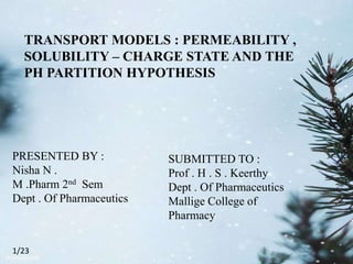 TRANSPORT MODELS : PERMEABILITY ,
SOLUBILITY – CHARGE STATE AND THE
PH PARTITION HYPOTHESIS
PRESENTED BY :
Nisha N .
M .Pharm 2nd Sem
Dept . Of Pharmaceutics
SUBMITTED TO :
Prof . H . S . Keerthy
Dept . Of Pharmaceutics
Mallige College of
Pharmacy
1/23
 
