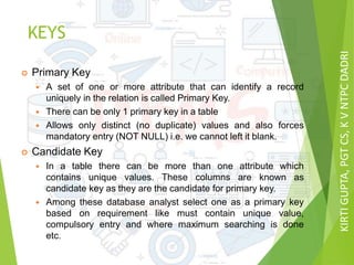 KIRTIGUPTA,PGTCS,KVNTPCDADRI
KEYS
 Primary Key
 A set of one or more attribute that can identify a record
uniquely in the relation is called Primary Key.
 There can be only 1 primary key in a table
 Allows only distinct (no duplicate) values and also forces
mandatory entry (NOT NULL) i.e. we cannot left it blank.
 Candidate Key
 In a table there can be more than one attribute which
contains unique values. These columns are known as
candidate key as they are the candidate for primary key.
 Among these database analyst select one as a primary key
based on requirement like must contain unique value,
compulsory entry and where maximum searching is done
etc.
 