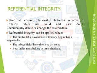KIRTIGUPTA,PGTCS,KVNTPCDADRI
REFERENTIAL INTEGRITY
 Used to ensure relationship between records in
related tables are valid and user don’t
accidentally delete or change the related data.
 Referential integrity can be applied when:
 The master table’s column is a Primary Key or has a
unique index
 The related fields have the same data type
 Both tables must belong to same database.
 