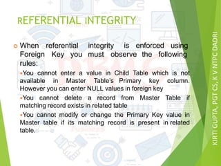 KIRTIGUPTA,PGTCS,KVNTPCDADRI
REFERENTIAL INTEGRITY
 When referential integrity is enforced using
Foreign Key you must observe the following
rules:
You cannot enter a value in Child Table which is not
available in Master Table’s Primary key column.
However you can enter NULL values in foreign key
You cannot delete a record from Master Table if
matching record exists in related table
You cannot modify or change the Primary Key value in
Master table if its matching record is present in related
table.
 