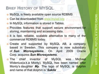 KIRTIGUPTA,PGTCS,KVNTPCDADRI
BRIEF HISTORY OF MYSQL
 MySQL is freely available open source RDBMS
 Can be downloaded from www.mysql.org
 In MySQL information is stored in Tables.
 Provides features that support secure environment for
storing, maintaining and accessing data.
 It is fast, reliable, scalable alternative to many of the
commercial RDBMS today.
 Create and supported by MySQL AB, a company
based in Sweden. This company is now subsidiary
of Sun Microsystems. On April 2009 Oracle
Corp. acquires Sun Microsystems.
 The chief inventor of MySQL was Michael
Widenius(a.k.a Monty). MySQL has been named after
Monty’s daughter My. The logo of MySQL is dolphin
and name of that dolphin is ‘Sakila’
 