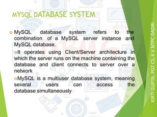 KIRTIGUPTA,PGTCS,KVNTPCDADRI
MYSQL DATABASE SYSTEM
 MySQL database system refers to the
andcombination of a MySQL server instance
MySQL database.
It operates using Client/Server architecture in
which the server runs on the machine containing the
database and client connects to server over a
network
MySQL is a multiuser database system, meaning
several users can access the
database simultaneously
 