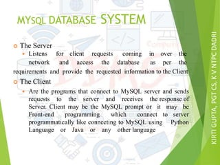 KIRTIGUPTA,PGTCS,KVNTPCDADRI
MYSQL DATABASE SYSTEM
 The Server
requirements and provide the requested information to the Client
 The Client
 Are the programs that connect to MySQL server and sends
requests to the server and receives the response of
Server. Client may be the MySQL prompt or it may be
Front-end programming which connect to server
programmatically like connecting to MySQL using Python
Language or Java or any other language
 Listens for client requests coming in over the
network and access the database as per the
 
