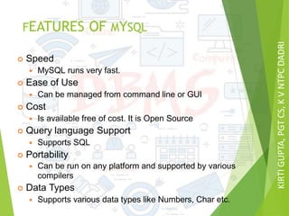 KIRTIGUPTA,PGTCS,KVNTPCDADRI
FEATURES OF MYSQL
 Speed
 MySQL runs very fast.
 Ease of Use
 Can be managed from command line or GUI
 Cost
 Is available free of cost. It is Open Source
 Query language Support
 Supports SQL
 Portability
 Can be run on any platform and supported by various
compilers
 Data Types
 Supports various data types like Numbers, Char etc.
 