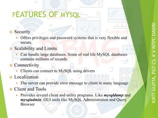 KIRTIGUPTA,PGTCS,KVNTPCDADRI
FEATURES OF MYSQL
 Security
 Offers privileges and password systems that is very flexible and
secure.
 Scalability and Limits
 Can handle large databases. Some of real life MySQL databases
contains millions of records.
 Connectivity
 Clients can connect to MySQL using drivers
 Localization
 The server can provide error message to client in many language
 Client and Tools
 Provides several client and utility programs. Like mysqldump and
mysqladmin. GUI tools like MySQL Administration and Query
Browser
 