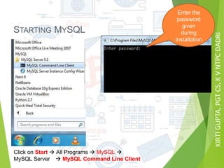 KIRTIGUPTA,PGTCS,KVNTPCDADRI
STARTING MYSQL
Click on Start  All Programs  MySQL 
MySQL Server  MySQL Command Line Client
Enter the
password
given
during
installation
 