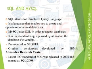 KIRTIGUPTA,PGTCS,KVNTPCDADRI
SQL AND MYSQL
 SQL stands for Structured Query Language.
 Is a language that enables you to create and
operate on relational databases.
 MySQL uses SQL in order to access databases.
 It is the standard language used by almost all the
database s/w vendors.
 Pronounced as SEQUEL
 Original versionwas developed by IBM’s
Almanden Research Center
 Latest ISO standard of SQL was released in 2008 and
named as SQL:2008
 