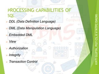 KIRTIGUPTA,PGTCS,KVNTPCDADRI
PROCESSING CAPABILITIES OF
SQL
 DDL (Data Definition Language)
 DML (Data Manipulation Language)
 Embedded DML
 View
 Authorization
 Integrity
 Transaction Control
 
