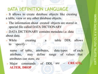 KIRTIGUPTA,PGTCS,KVNTPCDADRI
DATA DEFINITION LANGUAGE
 It allows to create database objects like creating
a table, view or any other database objects.
 The information about created objects are stored in
special file called DATA DICTIONARY
 DATA DICTIONARY contains metadata i.e. data
about data.
 While creating a table DDL allows
to specify–
name of table, attributes, data types of
attribute, may define range of values
each
that
attributes can store, etc
 Major commands of DDL
ALTER, DROP
are – CREATE,
 