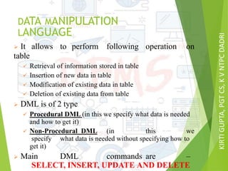 KIRTIGUPTA,PGTCS,KVNTPCDADRI
DATA MANIPULATION
LANGUAGE
 It allows to perform following operation on
table
 Retrieval of information stored in table
 Insertion of new data in table
 Modification of existing data in table
 Deletion of existing data from table
 DML is of 2 type
 Procedural DML (in this we specify what data is needed
and how to get it)
 Non-Procedural DML (in this we
specify what data is needed without specifying how to
get it)
 Main DML commands are –
SELECT, INSERT, UPDATE AND DELETE
 