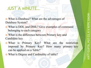 KIRTIGUPTA,PGTCS,KVNTPCDADRI
JUST A MINUTE…
 What is Database? What are the advantages of
Database System?
 What is DDL and DML? Give examples of command
belonging to each category
 What is the difference between Primary key and
Candidate key
 What is Primary Key? What are the restriction
imposed by Primary Key? How many primary key
can be applied on a Table?
 What is Degree and Cardinality of table?
 